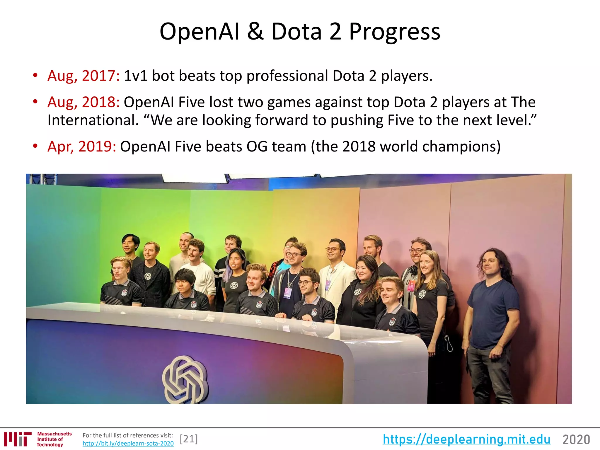 2020https://deeplearning.mit.eduFor the full list of references visit:
http://bit.ly/deeplearn-sota-2020
OpenAI & Dota 2 Progress
• Aug, 2017: 1v1 bot beats top professional Dota 2 players.
• Aug, 2018: OpenAI Five lost two games against top Dota 2 players at The
International. “We are looking forward to pushing Five to the next level.”
• Apr, 2019: OpenAI Five beats OG team (the 2018 world champions)
[21]
 