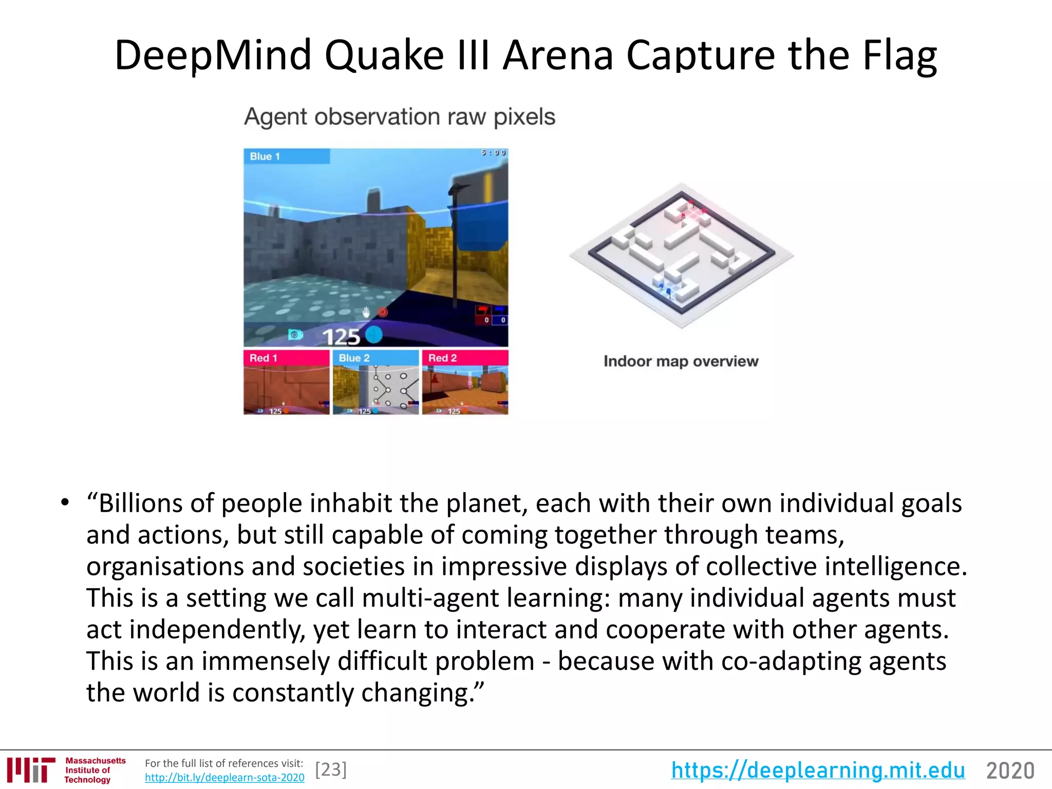 2020https://deeplearning.mit.eduFor the full list of references visit:
http://bit.ly/deeplearn-sota-2020
DeepMind Quake III Arena Capture the Flag
[23]
• “Billions of people inhabit the planet, each with their own individual goals
and actions, but still capable of coming together through teams,
organisations and societies in impressive displays of collective intelligence.
This is a setting we call multi-agent learning: many individual agents must
act independently, yet learn to interact and cooperate with other agents.
This is an immensely difficult problem - because with co-adapting agents
the world is constantly changing.”
 