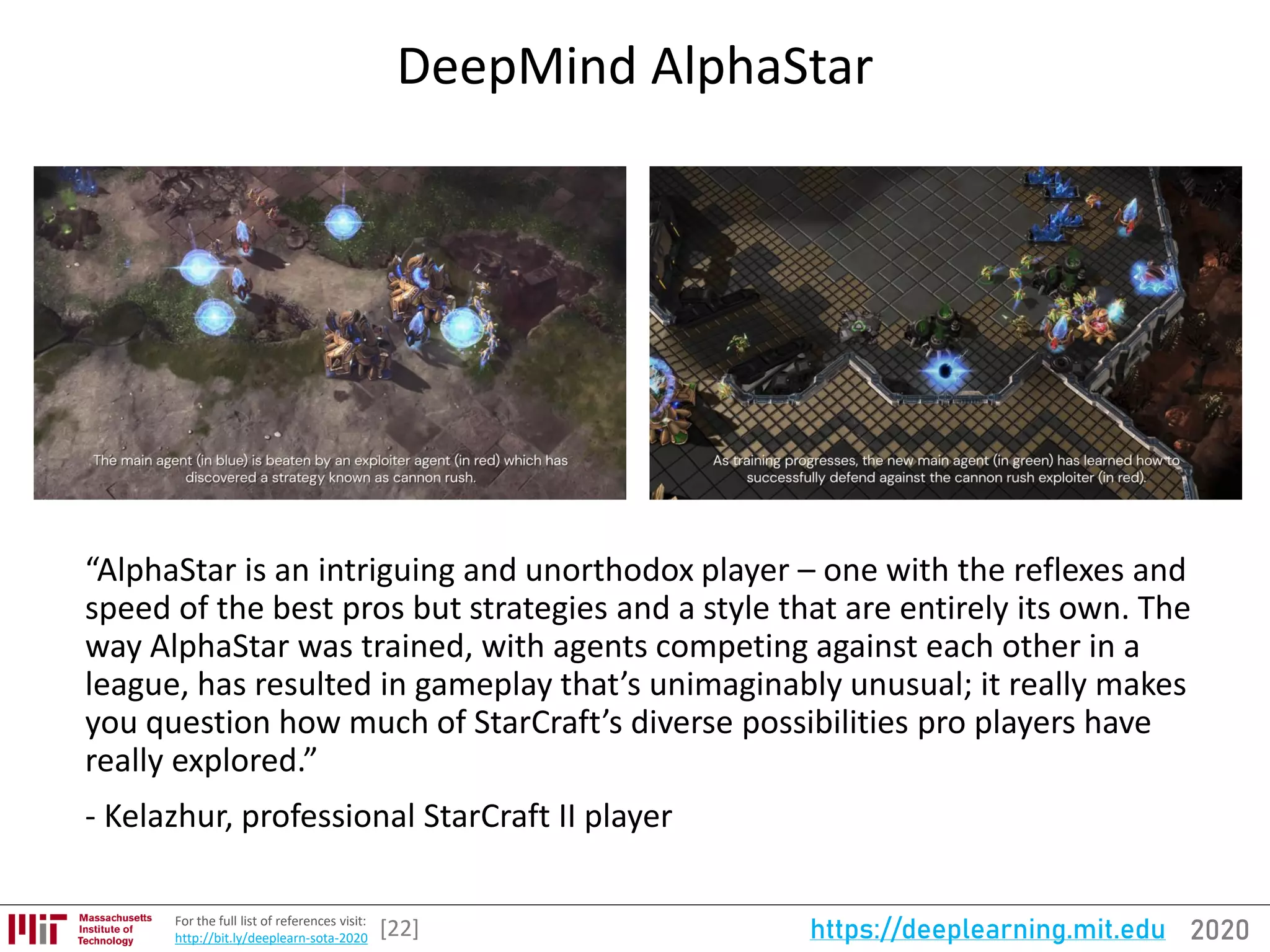 2020https://deeplearning.mit.eduFor the full list of references visit:
http://bit.ly/deeplearn-sota-2020
DeepMind AlphaStar
[22]
“AlphaStar is an intriguing and unorthodox player – one with the reflexes and
speed of the best pros but strategies and a style that are entirely its own. The
way AlphaStar was trained, with agents competing against each other in a
league, has resulted in gameplay that’s unimaginably unusual; it really makes
you question how much of StarCraft’s diverse possibilities pro players have
really explored.”
- Kelazhur, professional StarCraft II player
 