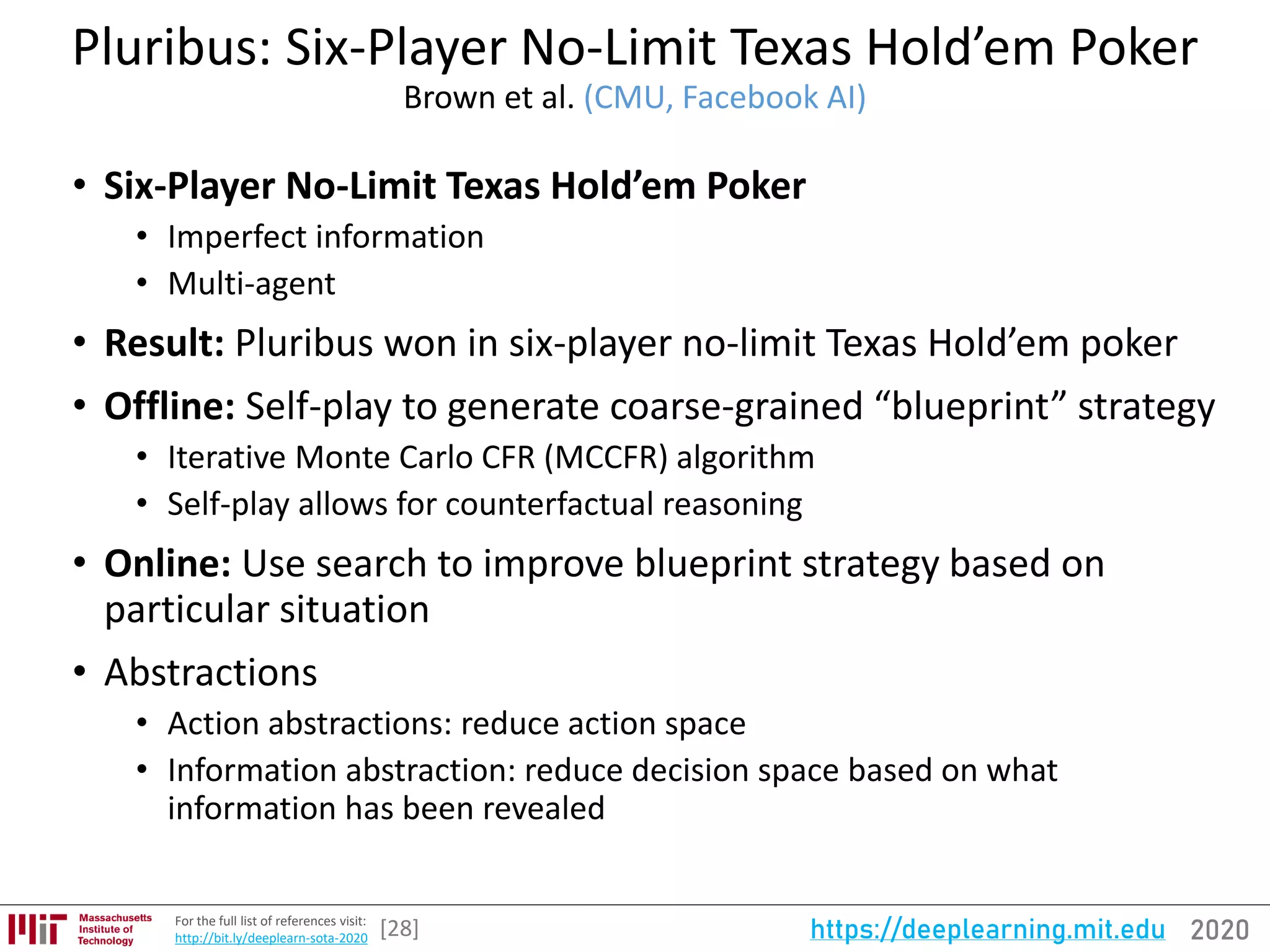 2020https://deeplearning.mit.eduFor the full list of references visit:
http://bit.ly/deeplearn-sota-2020
Pluribus: Six-Player No-Limit Texas Hold’em Poker
Brown et al. (CMU, Facebook AI)
• Six-Player No-Limit Texas Hold’em Poker
• Imperfect information
• Multi-agent
• Result: Pluribus won in six-player no-limit Texas Hold’em poker
• Offline: Self-play to generate coarse-grained “blueprint” strategy
• Iterative Monte Carlo CFR (MCCFR) algorithm
• Self-play allows for counterfactual reasoning
• Online: Use search to improve blueprint strategy based on
particular situation
• Abstractions
• Action abstractions: reduce action space
• Information abstraction: reduce decision space based on what
information has been revealed
[28]
 