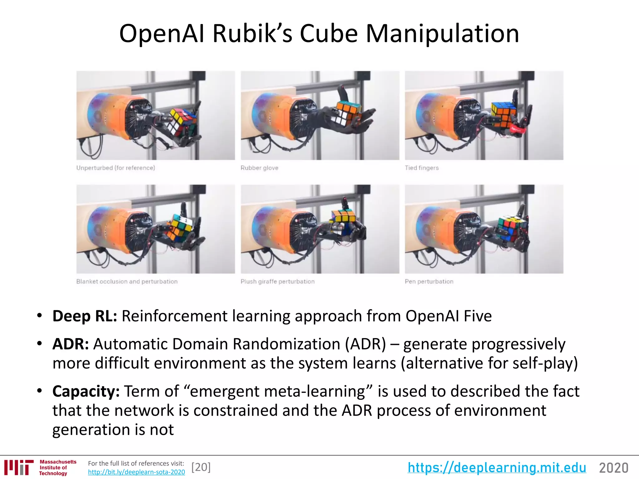 2020https://deeplearning.mit.eduFor the full list of references visit:
http://bit.ly/deeplearn-sota-2020
OpenAI Rubik’s Cube Manipulation
[20]
• Deep RL: Reinforcement learning approach from OpenAI Five
• ADR: Automatic Domain Randomization (ADR) – generate progressively
more difficult environment as the system learns (alternative for self-play)
• Capacity: Term of “emergent meta-learning” is used to described the fact
that the network is constrained and the ADR process of environment
generation is not
 