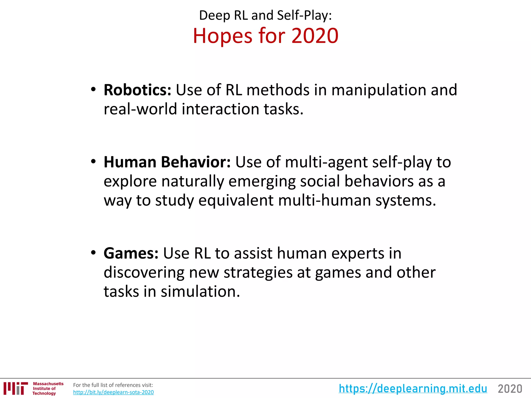 2020https://deeplearning.mit.eduFor the full list of references visit:
http://bit.ly/deeplearn-sota-2020
Deep RL and Self-Play:
Hopes for 2020
• Robotics: Use of RL methods in manipulation and
real-world interaction tasks.
• Human Behavior: Use of multi-agent self-play to
explore naturally emerging social behaviors as a
way to study equivalent multi-human systems.
• Games: Use RL to assist human experts in
discovering new strategies at games and other
tasks in simulation.
 