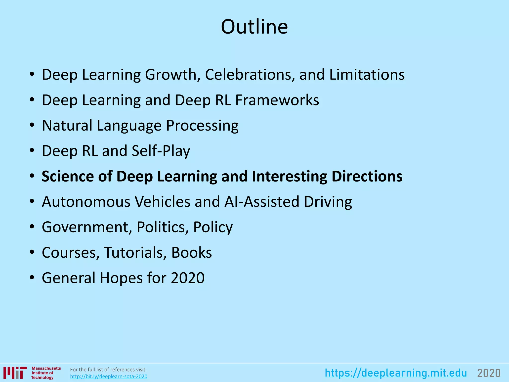 2020https://deeplearning.mit.eduFor the full list of references visit:
http://bit.ly/deeplearn-sota-2020
Outline
• Deep Learning Growth, Celebrations, and Limitations
• Deep Learning and Deep RL Frameworks
• Natural Language Processing
• Deep RL and Self-Play
• Science of Deep Learning and Interesting Directions
• Autonomous Vehicles and AI-Assisted Driving
• Government, Politics, Policy
• Courses, Tutorials, Books
• General Hopes for 2020
 