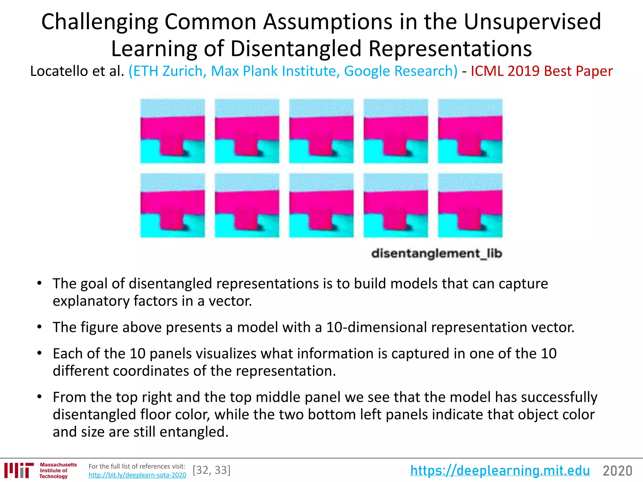 2020https://deeplearning.mit.eduFor the full list of references visit:
http://bit.ly/deeplearn-sota-2020
Challenging Common Assumptions in the Unsupervised
Learning of Disentangled Representations
Locatello et al. (ETH Zurich, Max Plank Institute, Google Research) - ICML 2019 Best Paper
• The goal of disentangled representations is to build models that can capture
explanatory factors in a vector.
• The figure above presents a model with a 10-dimensional representation vector.
• Each of the 10 panels visualizes what information is captured in one of the 10
different coordinates of the representation.
• From the top right and the top middle panel we see that the model has successfully
disentangled floor color, while the two bottom left panels indicate that object color
and size are still entangled.
[32, 33]
 