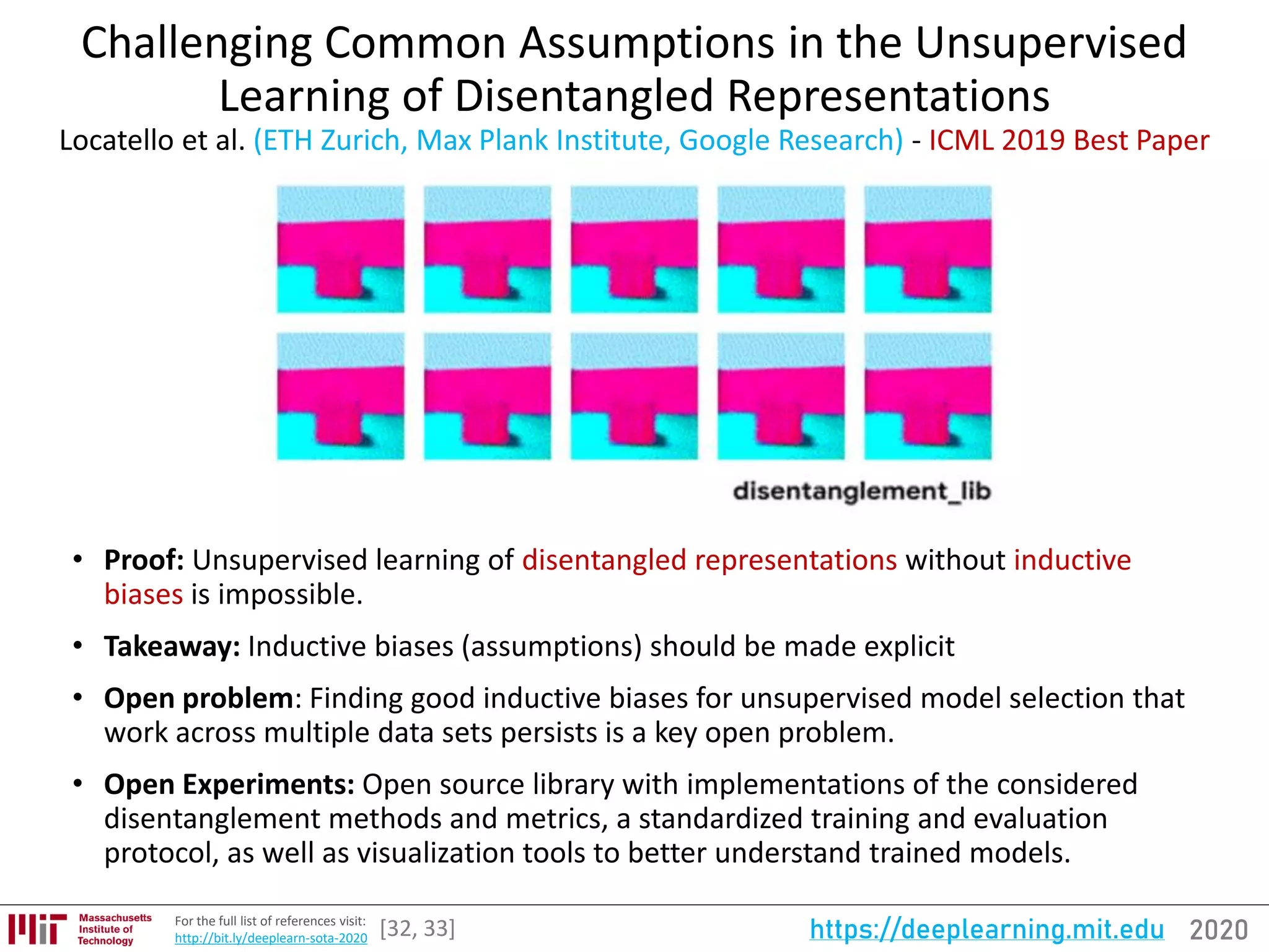 2020https://deeplearning.mit.eduFor the full list of references visit:
http://bit.ly/deeplearn-sota-2020
Challenging Common Assumptions in the Unsupervised
Learning of Disentangled Representations
Locatello et al. (ETH Zurich, Max Plank Institute, Google Research) - ICML 2019 Best Paper
• Proof: Unsupervised learning of disentangled representations without inductive
biases is impossible.
• Takeaway: Inductive biases (assumptions) should be made explicit
• Open problem: Finding good inductive biases for unsupervised model selection that
work across multiple data sets persists is a key open problem.
• Open Experiments: Open source library with implementations of the considered
disentanglement methods and metrics, a standardized training and evaluation
protocol, as well as visualization tools to better understand trained models.
[32, 33]
 