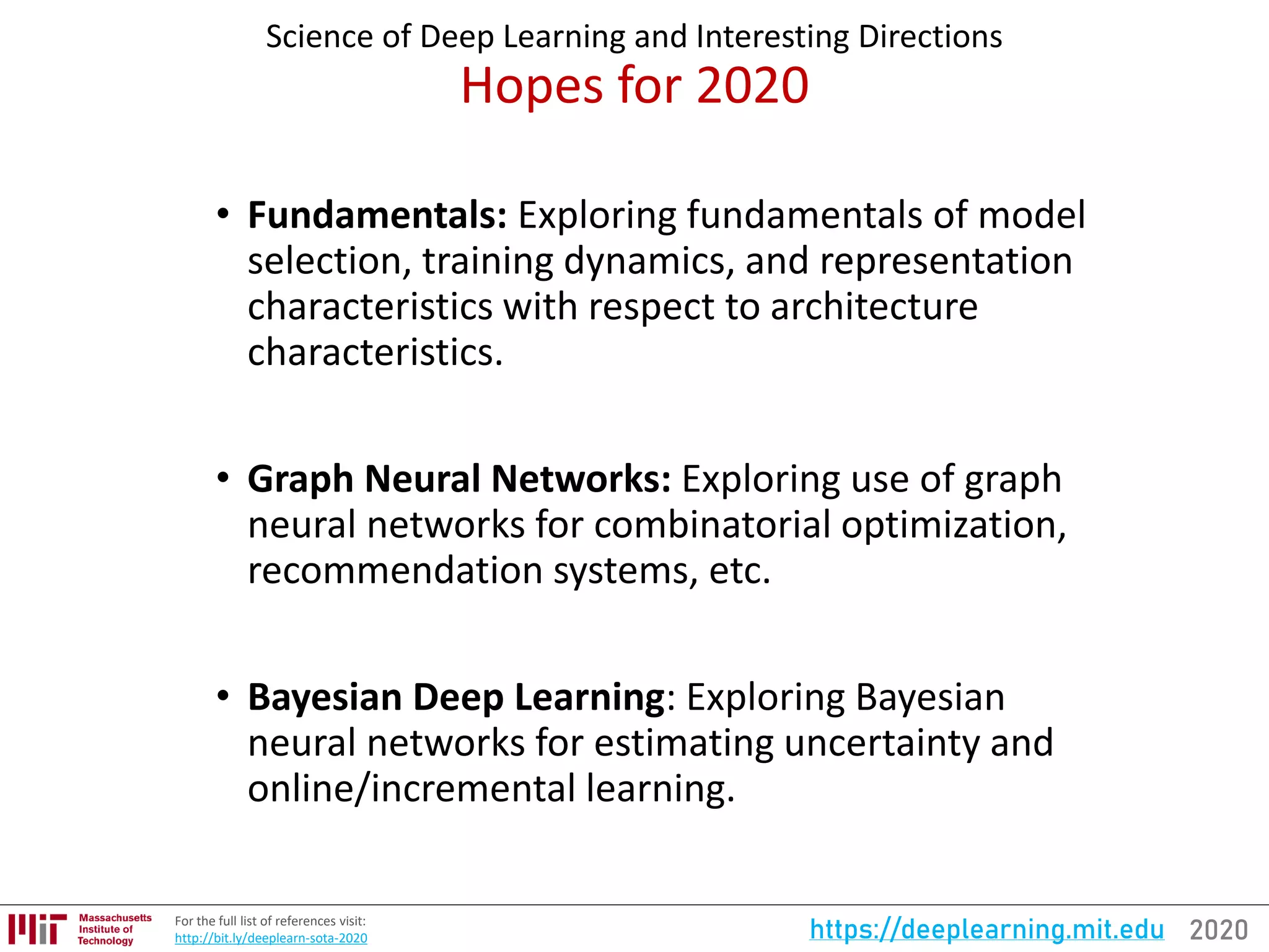 2020https://deeplearning.mit.eduFor the full list of references visit:
http://bit.ly/deeplearn-sota-2020
Science of Deep Learning and Interesting Directions
Hopes for 2020
• Fundamentals: Exploring fundamentals of model
selection, training dynamics, and representation
characteristics with respect to architecture
characteristics.
• Graph Neural Networks: Exploring use of graph
neural networks for combinatorial optimization,
recommendation systems, etc.
• Bayesian Deep Learning: Exploring Bayesian
neural networks for estimating uncertainty and
online/incremental learning.
 