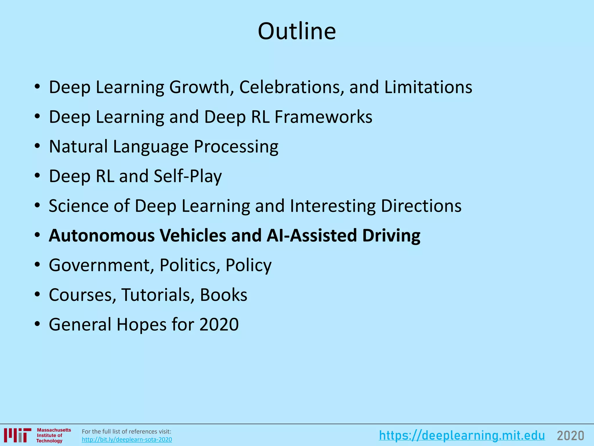 2020https://deeplearning.mit.eduFor the full list of references visit:
http://bit.ly/deeplearn-sota-2020
Outline
• Deep Learning Growth, Celebrations, and Limitations
• Deep Learning and Deep RL Frameworks
• Natural Language Processing
• Deep RL and Self-Play
• Science of Deep Learning and Interesting Directions
• Autonomous Vehicles and AI-Assisted Driving
• Government, Politics, Policy
• Courses, Tutorials, Books
• General Hopes for 2020
 