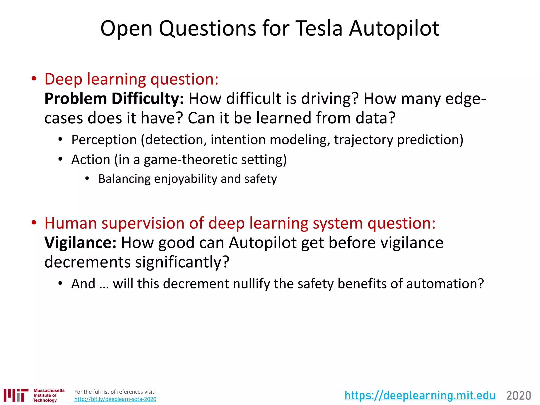 2020https://deeplearning.mit.eduFor the full list of references visit:
http://bit.ly/deeplearn-sota-2020
Open Questions for Tesla Autopilot
• Deep learning question:
Problem Difficulty: How difficult is driving? How many edge-
cases does it have? Can it be learned from data?
• Perception (detection, intention modeling, trajectory prediction)
• Action (in a game-theoretic setting)
• Balancing enjoyability and safety
• Human supervision of deep learning system question:
Vigilance: How good can Autopilot get before vigilance
decrements significantly?
• And … will this decrement nullify the safety benefits of automation?
 
