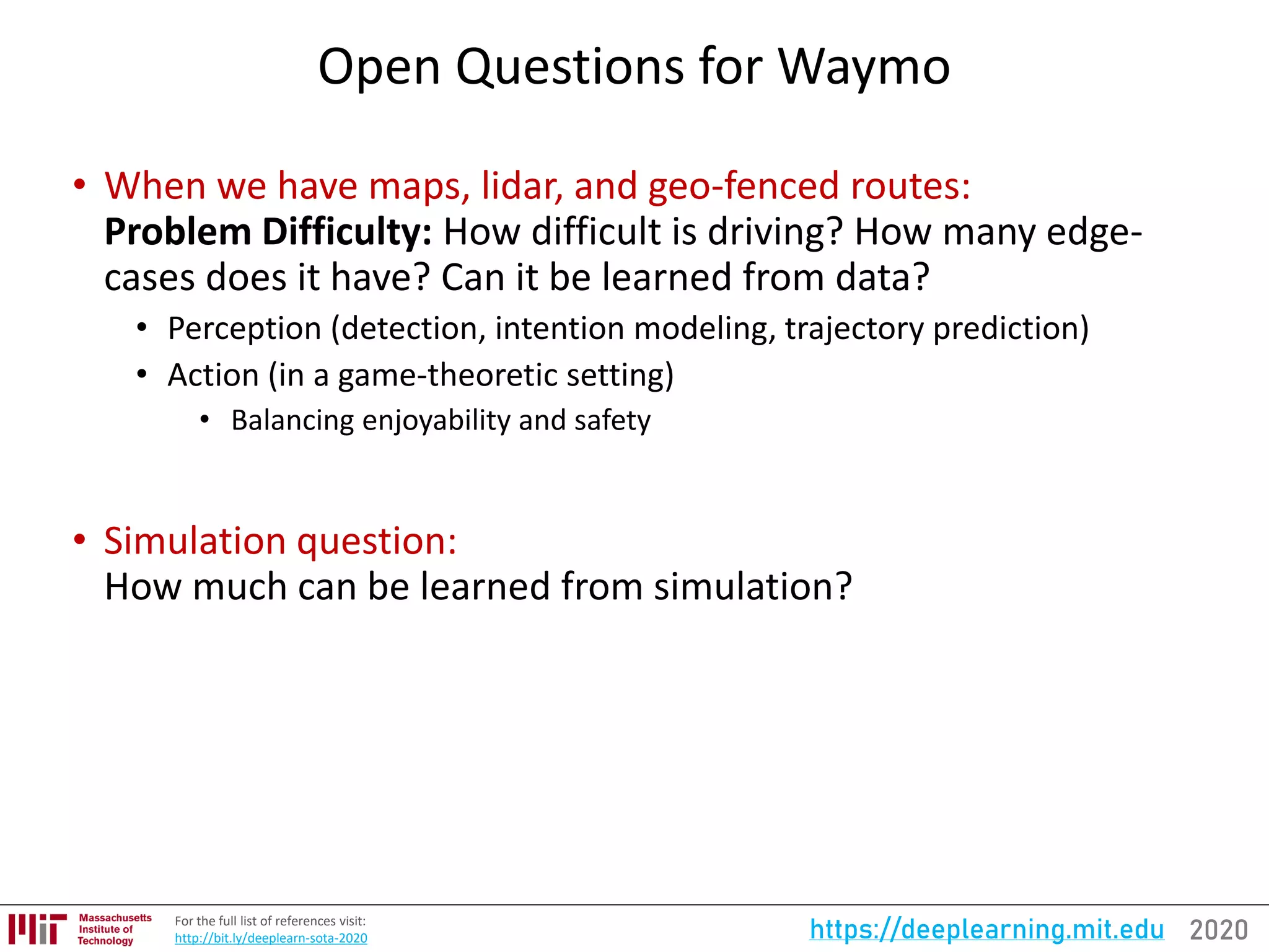 2020https://deeplearning.mit.eduFor the full list of references visit:
http://bit.ly/deeplearn-sota-2020
Open Questions for Waymo
• When we have maps, lidar, and geo-fenced routes:
Problem Difficulty: How difficult is driving? How many edge-
cases does it have? Can it be learned from data?
• Perception (detection, intention modeling, trajectory prediction)
• Action (in a game-theoretic setting)
• Balancing enjoyability and safety
• Simulation question:
How much can be learned from simulation?
 