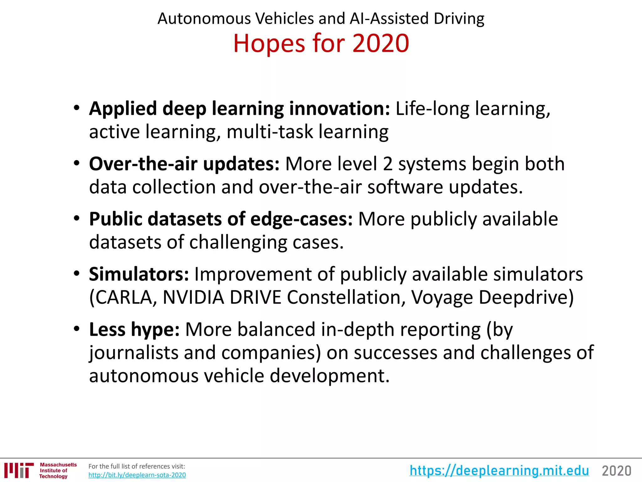 2020https://deeplearning.mit.eduFor the full list of references visit:
http://bit.ly/deeplearn-sota-2020
Autonomous Vehicles and AI-Assisted Driving
Hopes for 2020
• Applied deep learning innovation: Life-long learning,
active learning, multi-task learning
• Over-the-air updates: More level 2 systems begin both
data collection and over-the-air software updates.
• Public datasets of edge-cases: More publicly available
datasets of challenging cases.
• Simulators: Improvement of publicly available simulators
(CARLA, NVIDIA DRIVE Constellation, Voyage Deepdrive)
• Less hype: More balanced in-depth reporting (by
journalists and companies) on successes and challenges of
autonomous vehicle development.
 