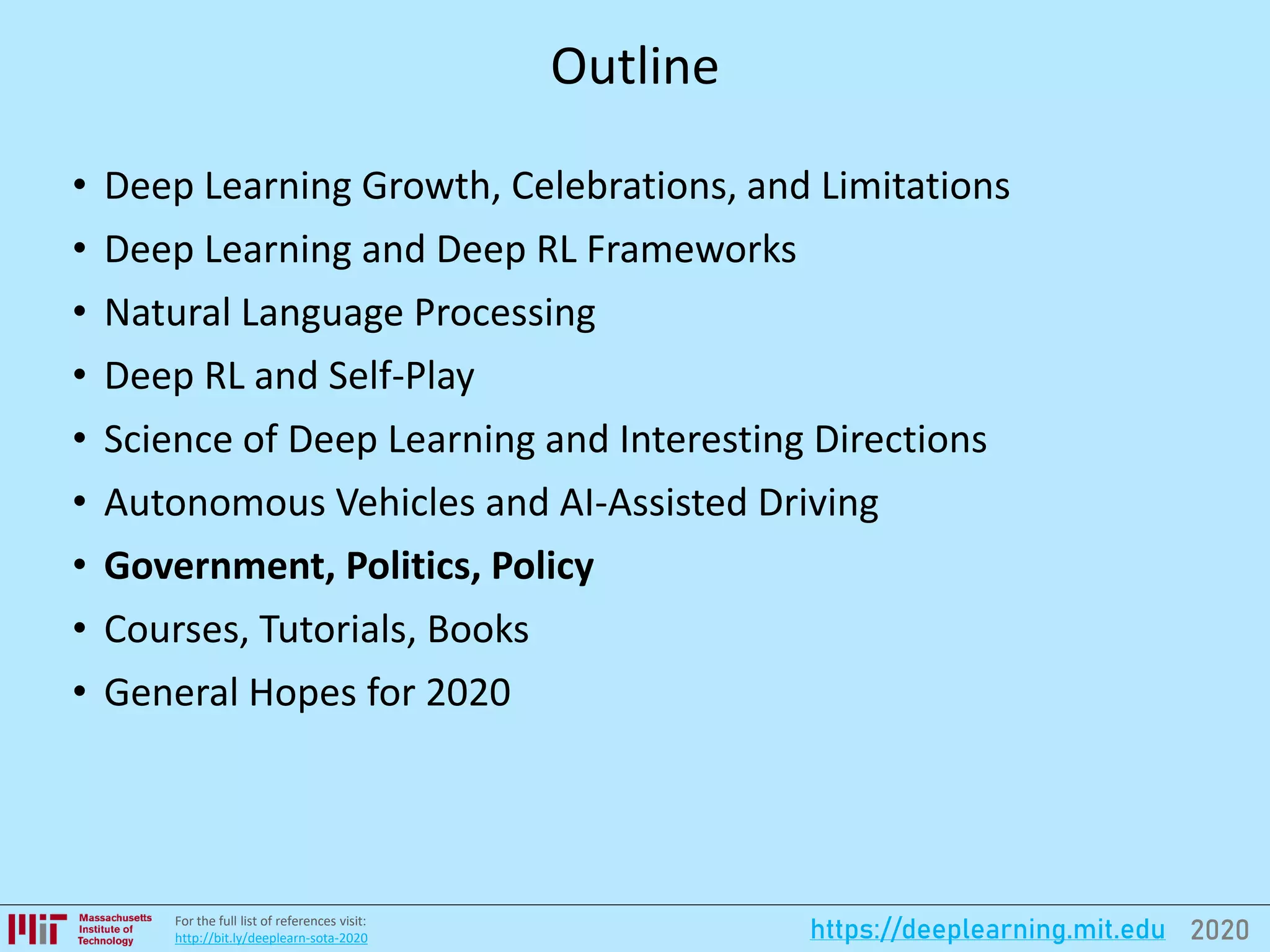 2020https://deeplearning.mit.eduFor the full list of references visit:
http://bit.ly/deeplearn-sota-2020
Outline
• Deep Learning Growth, Celebrations, and Limitations
• Deep Learning and Deep RL Frameworks
• Natural Language Processing
• Deep RL and Self-Play
• Science of Deep Learning and Interesting Directions
• Autonomous Vehicles and AI-Assisted Driving
• Government, Politics, Policy
• Courses, Tutorials, Books
• General Hopes for 2020
 