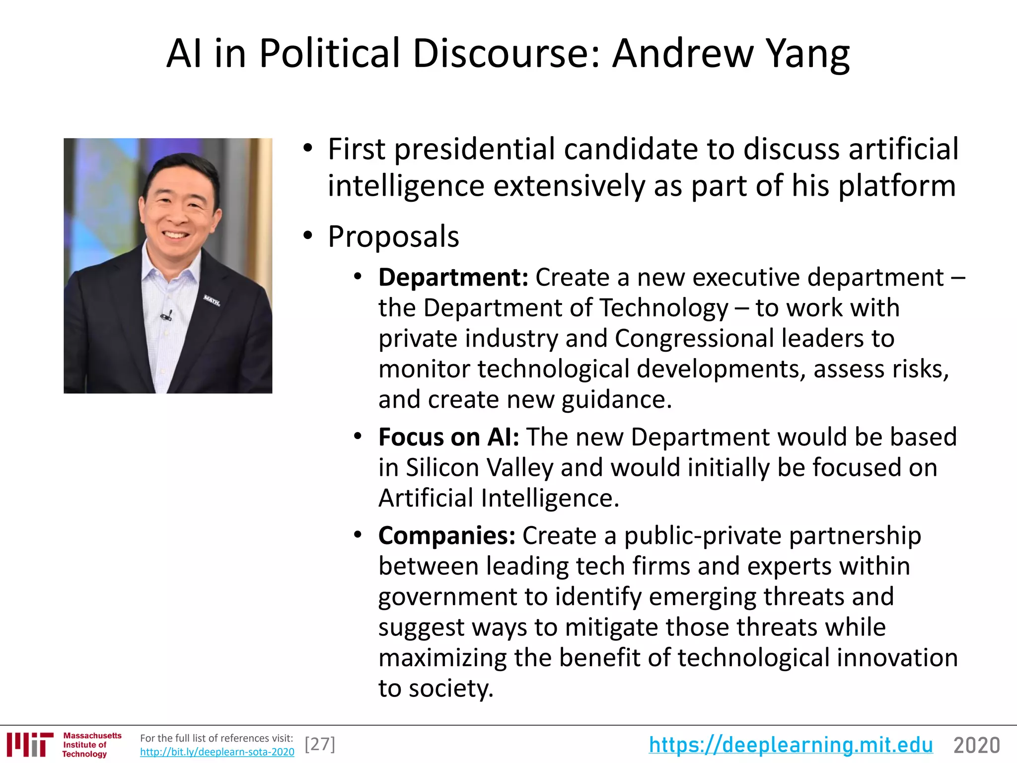 2020https://deeplearning.mit.eduFor the full list of references visit:
http://bit.ly/deeplearn-sota-2020
AI in Political Discourse: Andrew Yang
• First presidential candidate to discuss artificial
intelligence extensively as part of his platform
• Proposals
• Department: Create a new executive department –
the Department of Technology – to work with
private industry and Congressional leaders to
monitor technological developments, assess risks,
and create new guidance.
• Focus on AI: The new Department would be based
in Silicon Valley and would initially be focused on
Artificial Intelligence.
• Companies: Create a public-private partnership
between leading tech firms and experts within
government to identify emerging threats and
suggest ways to mitigate those threats while
maximizing the benefit of technological innovation
to society.
[27]
 