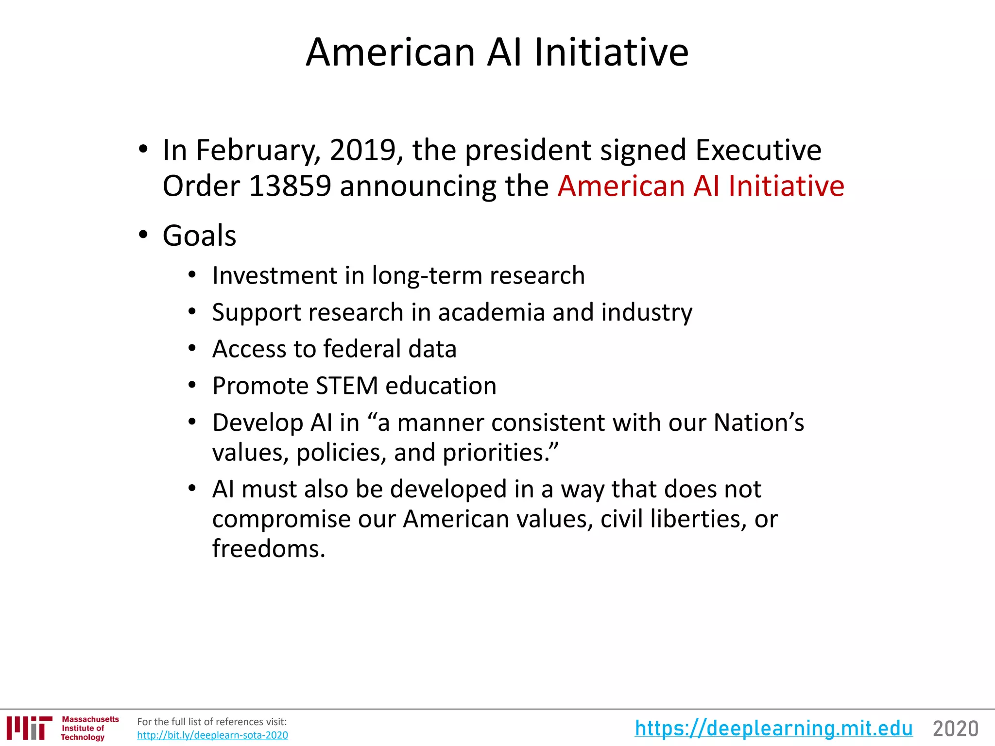 2020https://deeplearning.mit.eduFor the full list of references visit:
http://bit.ly/deeplearn-sota-2020
American AI Initiative
• In February, 2019, the president signed Executive
Order 13859 announcing the American AI Initiative
• Goals
• Investment in long-term research
• Support research in academia and industry
• Access to federal data
• Promote STEM education
• Develop AI in “a manner consistent with our Nation’s
values, policies, and priorities.”
• AI must also be developed in a way that does not
compromise our American values, civil liberties, or
freedoms.
 