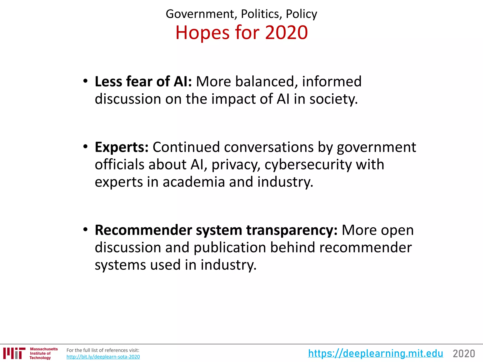 2020https://deeplearning.mit.eduFor the full list of references visit:
http://bit.ly/deeplearn-sota-2020
Government, Politics, Policy
Hopes for 2020
• Less fear of AI: More balanced, informed
discussion on the impact of AI in society.
• Experts: Continued conversations by government
officials about AI, privacy, cybersecurity with
experts in academia and industry.
• Recommender system transparency: More open
discussion and publication behind recommender
systems used in industry.
 