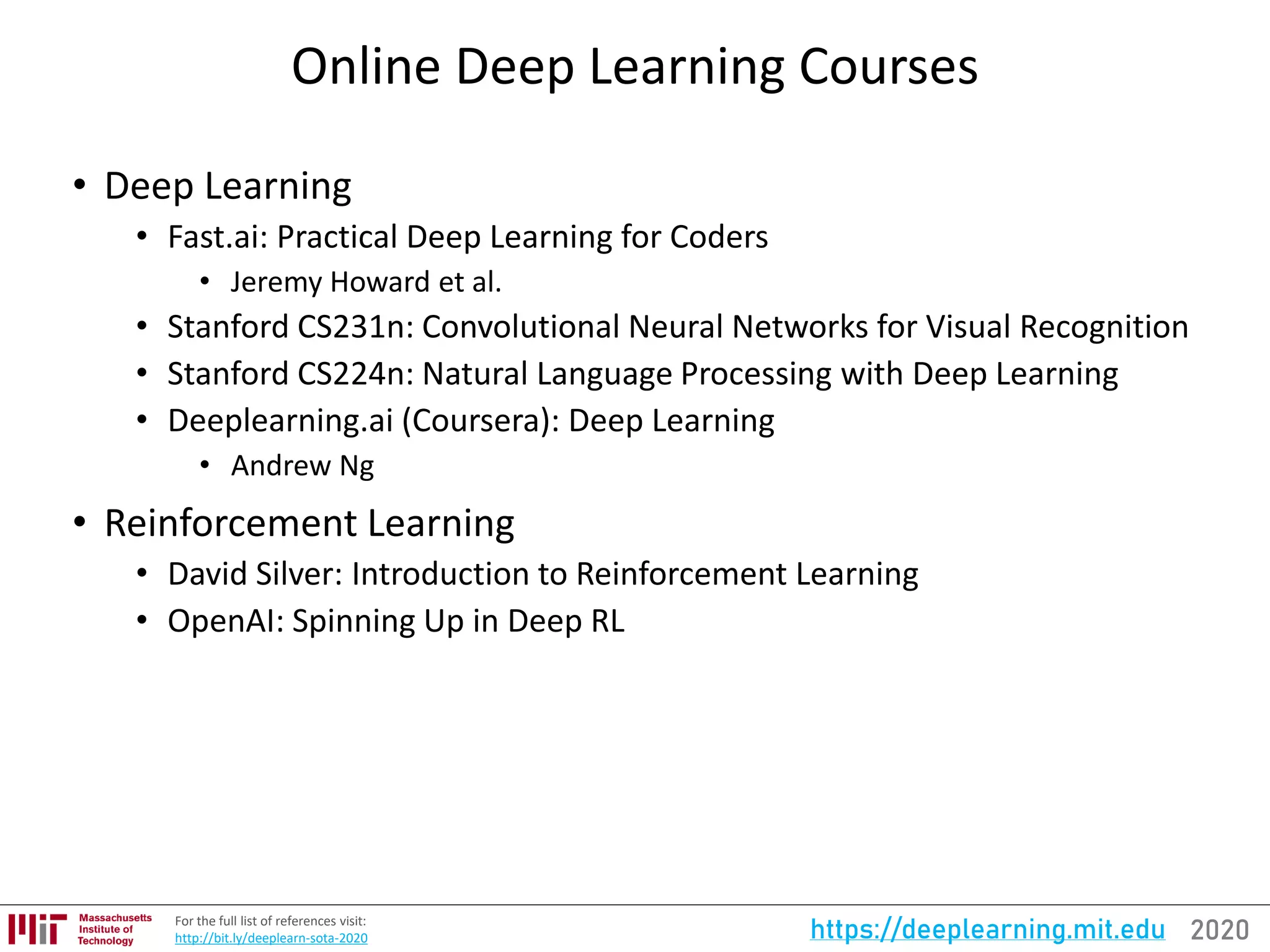 2020https://deeplearning.mit.eduFor the full list of references visit:
http://bit.ly/deeplearn-sota-2020
Online Deep Learning Courses
• Deep Learning
• Fast.ai: Practical Deep Learning for Coders
• Jeremy Howard et al.
• Stanford CS231n: Convolutional Neural Networks for Visual Recognition
• Stanford CS224n: Natural Language Processing with Deep Learning
• Deeplearning.ai (Coursera): Deep Learning
• Andrew Ng
• Reinforcement Learning
• David Silver: Introduction to Reinforcement Learning
• OpenAI: Spinning Up in Deep RL
 