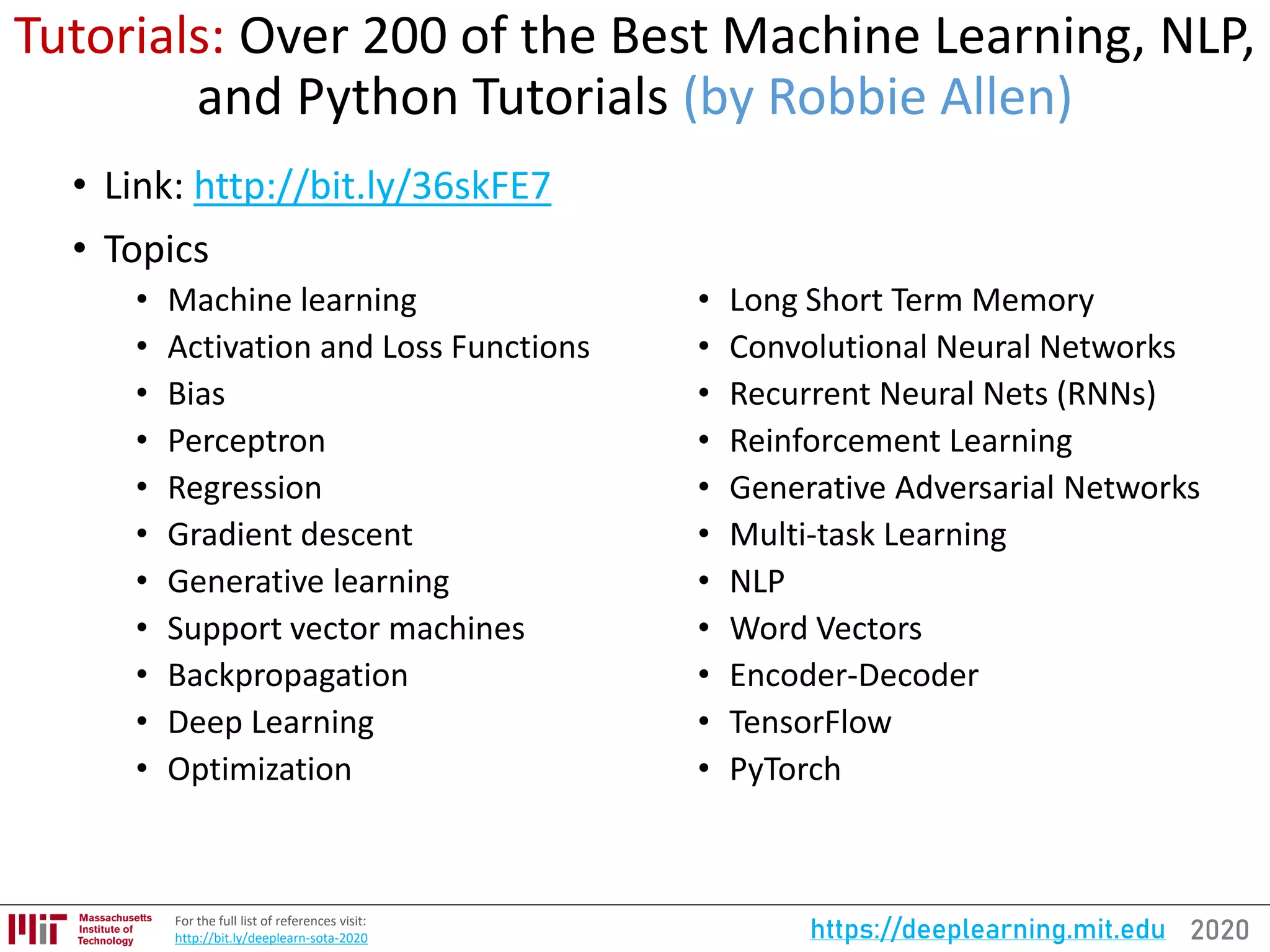 2020https://deeplearning.mit.eduFor the full list of references visit:
http://bit.ly/deeplearn-sota-2020
Tutorials: Over 200 of the Best Machine Learning, NLP,
and Python Tutorials (by Robbie Allen)
• Link: http://bit.ly/36skFE7
• Topics
• Machine learning
• Activation and Loss Functions
• Bias
• Perceptron
• Regression
• Gradient descent
• Generative learning
• Support vector machines
• Backpropagation
• Deep Learning
• Optimization
• Long Short Term Memory
• Convolutional Neural Networks
• Recurrent Neural Nets (RNNs)
• Reinforcement Learning
• Generative Adversarial Networks
• Multi-task Learning
• NLP
• Word Vectors
• Encoder-Decoder
• TensorFlow
• PyTorch
 