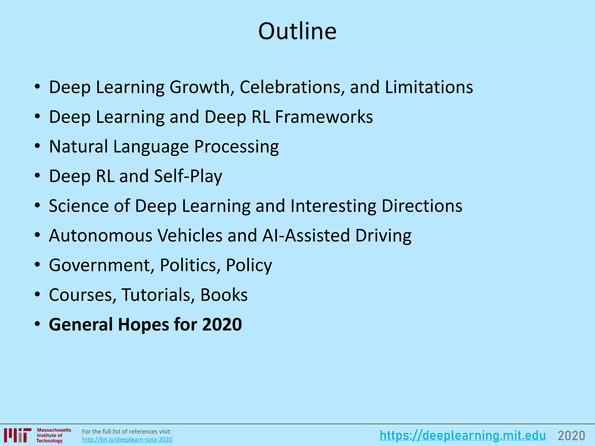 2020https://deeplearning.mit.eduFor the full list of references visit:
http://bit.ly/deeplearn-sota-2020
Outline
• Deep Learning Growth, Celebrations, and Limitations
• Deep Learning and Deep RL Frameworks
• Natural Language Processing
• Deep RL and Self-Play
• Science of Deep Learning and Interesting Directions
• Autonomous Vehicles and AI-Assisted Driving
• Government, Politics, Policy
• Courses, Tutorials, Books
• General Hopes for 2020
 