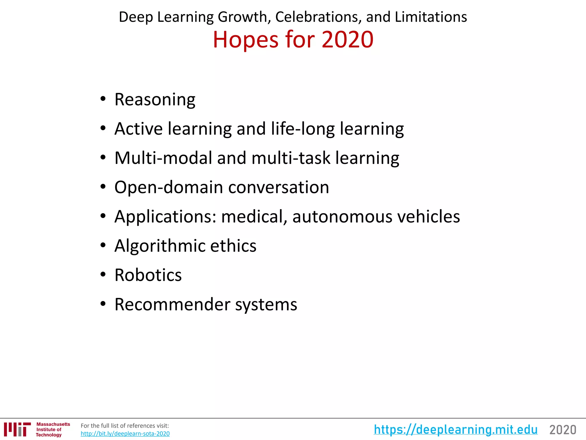2020https://deeplearning.mit.eduFor the full list of references visit:
http://bit.ly/deeplearn-sota-2020
Deep Learning Growth, Celebrations, and Limitations
Hopes for 2020
• Reasoning
• Active learning and life-long learning
• Multi-modal and multi-task learning
• Open-domain conversation
• Applications: medical, autonomous vehicles
• Algorithmic ethics
• Robotics
• Recommender systems
 