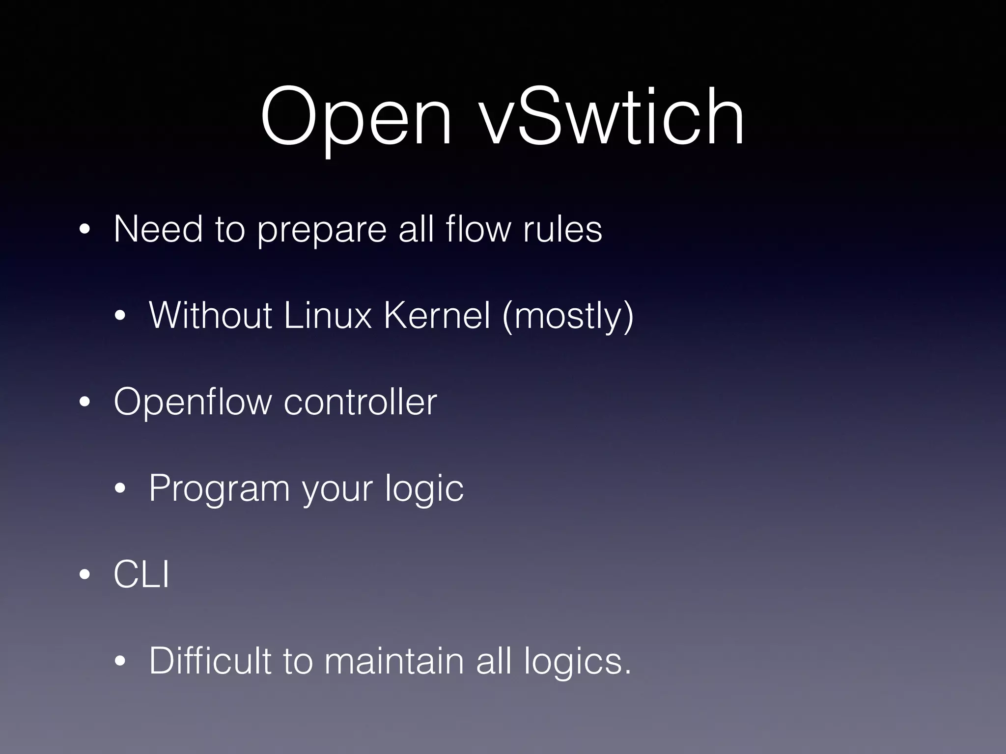 Open vSwtich
• Need to prepare all ﬂow rules
• Without Linux Kernel (mostly)
• Openﬂow controller
• Program your logic
• CLI
• Difﬁcult to maintain all logics.
 