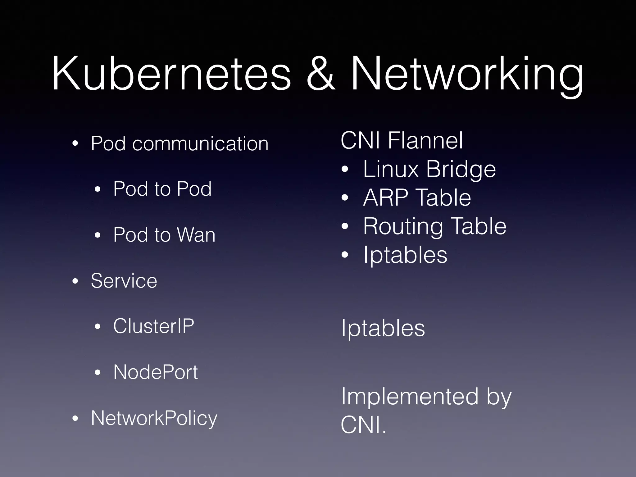 Kubernetes & Networking
• Pod communication
• Pod to Pod
• Pod to Wan
• Service
• ClusterIP
• NodePort
• NetworkPolicy
CNI Flannel
• Linux Bridge
• ARP Table
• Routing Table
• Iptables
Iptables
Implemented by
CNI.
 
