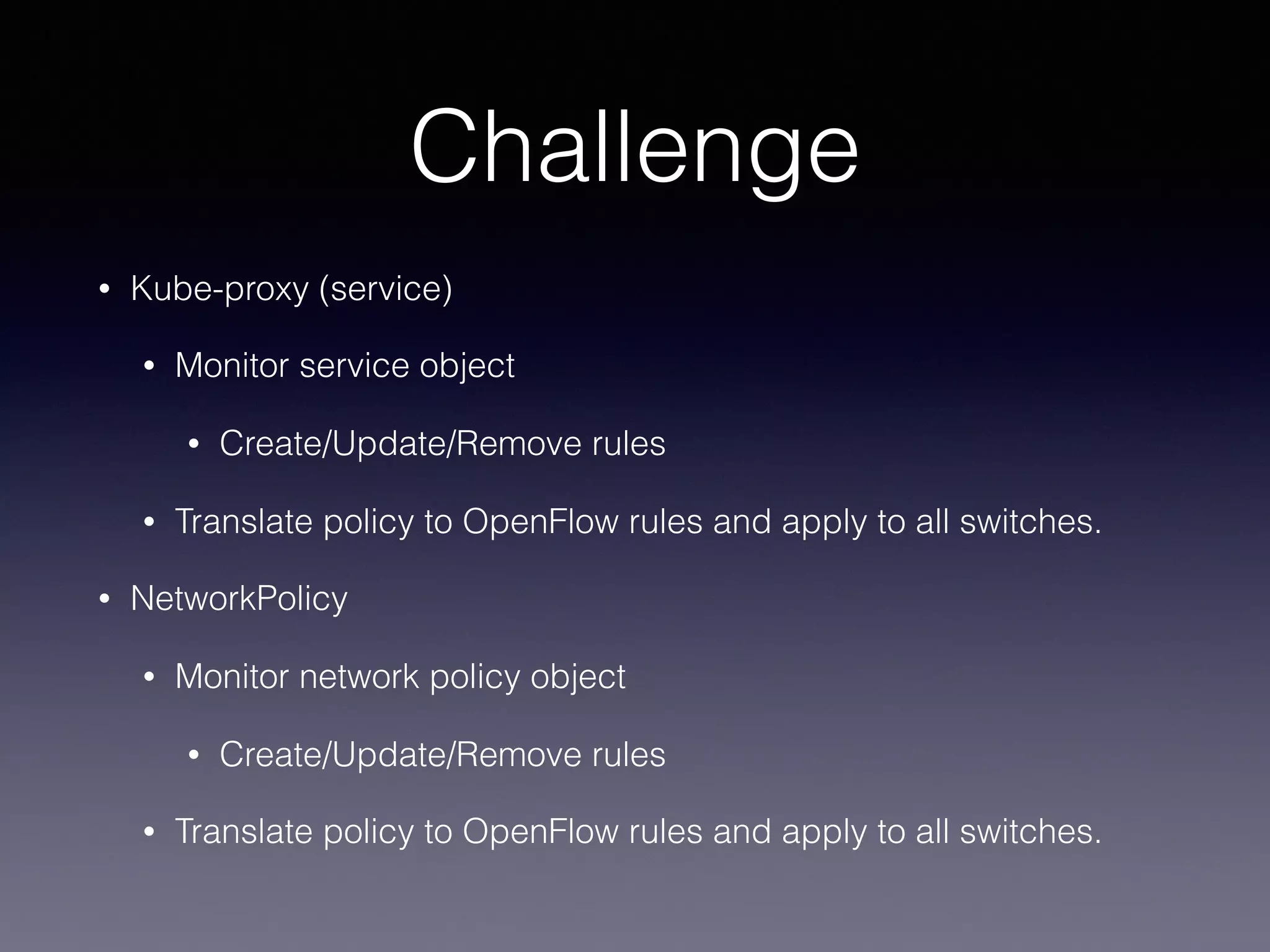 Challenge
• Kube-proxy (service)
• Monitor service object
• Create/Update/Remove rules
• Translate policy to OpenFlow rules and apply to all switches.
• NetworkPolicy
• Monitor network policy object
• Create/Update/Remove rules
• Translate policy to OpenFlow rules and apply to all switches.
 