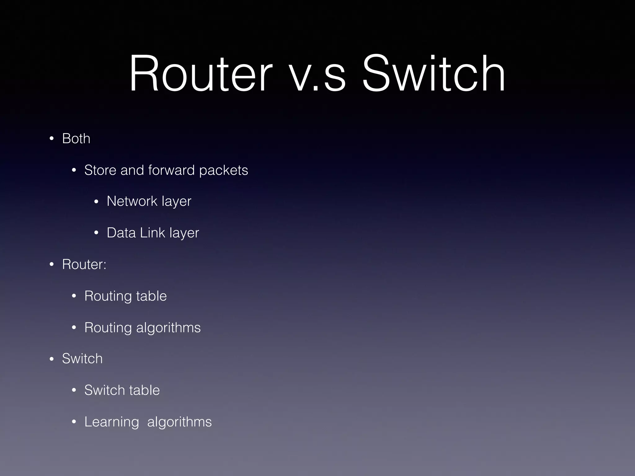 Router v.s Switch
• Both
• Store and forward packets
• Network layer
• Data Link layer
• Router:
• Routing table
• Routing algorithms
• Switch
• Switch table
• Learning algorithms
 