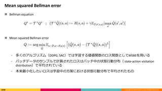 Copyright (C) 2018 DeNA Co.,Ltd. All Rights Reserved.
Mean squared Bellman error
 Bellman equation
 Mean squared Bellman error
⁃ 多くのアルゴリズム（DDPG, SAC）では学習する価値関数のロス関数としてMSBEを用いる
⁃ バッチデータのサンプルで計算されたロスはバッチ中の状態行動分布（ state-action visitation
distribution）で平均されている
⁃ 本来最小化したいロスは学習中の方策における状態行動分布で平均されたもの
 