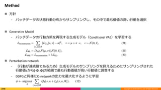 Copyright (C) 2018 DeNA Co.,Ltd. All Rights Reserved.
Method
 方針
⁃ バッチデータの状態行動分布からサンプリングし、その中で最も価値の高い行動を選択
 Generative Model
⁃ バッチデータの行動方策を再現する生成モデル（Conditional VAE）を学習する
 Perturbation network
⁃ （行動が連続値であるため）生成モデルのサンプリングを抑えるためにサンプリングされた
行動値aから[-Φ, Φ]の範囲で最も行動価値が高い行動値に調整する
⁃ DDPGと同様にQ-networkの出力を最大化するように学習
 