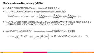 Copyright (C) 2018 DeNA Co.,Ltd. All Rights Reserved.
Maximum Mean Discrepancy (MMD)
 どのように学習方策に対してSupport constraintを適応できるか
 サンプルした行動間のMMD距離をsupport constraint充足の指標に使う
 少ないサンプル数（<10）で計算したMMDにより二つの分布のサポートの違いを判別可能であるこ
とを実験的に確認（サンプル数が多すぎると分布一致の制約となってしまう）
 MMDがε以下という制約のもと、Dual gradient descentで方策のパラメータを更新
 