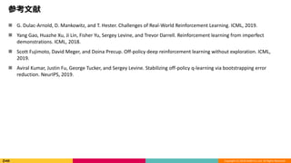 Copyright (C) 2018 DeNA Co.,Ltd. All Rights Reserved.
参考文献
 G. Dulac-Arnold, D. Mankowitz, and T. Hester. Challenges of Real-World Reinforcement Learning. ICML, 2019.
 Yang Gao, Huazhe Xu, Ji Lin, Fisher Yu, Sergey Levine, and Trevor Darrell. Reinforcement learning from imperfect
demonstrations. ICML, 2018.
 Scott Fujimoto, David Meger, and Doina Precup. Off-policy deep reinforcement learning without exploration. ICML,
2019.
 Aviral Kumar, Justin Fu, George Tucker, and Sergey Levine. Stabilizing off-policy q-learning via bootstrapping error
reduction. NeurIPS, 2019.
 