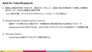 Copyright (C) 2018 DeNA Co.,Ltd. All Rights Reserved.
Batch RL / Fully Off-policy RL
 環境との相互作用を一切行わず、固定のデータセット（過去に別の方策を使って収集した報酬を
含むデータ）のみから最適な方策を学習
e.g. 人間の行動、すでにデプロイされたヒューリスティックな方策など
 Behavioral cloning / Imitation Learning / Inverse RL
⁃ 報酬データが得られない場合やデータ収集用の方策の質が高ければ有効なアプローチ
⁃ Distributional shiftに対応するため、GAILなど多くのアルゴリズムでは追加のデータ収集が必要
 “Off-policy” Deep RL
⁃ Fully off-policyの条件下では上手く学習が進まない
 