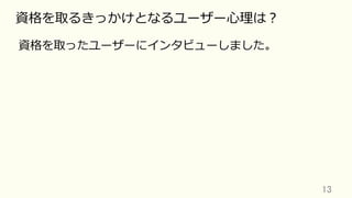 13	
資格を取るきっかけとなるユーザー⼼理は？
資格を取ったユーザーにインタビューしました。
 