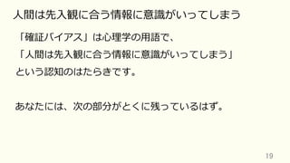 19	
⼈間は先⼊観に合う情報に意識がいってしまう
「確証バイアス」は⼼理学の⽤語で、
「⼈間は先⼊観に合う情報に意識がいってしまう」
という認知のはたらきです。
あなたには、次の部分がとくに残っているはず。
 