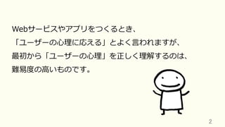 2	
Webサービスやアプリをつくるとき、
「ユーザーの⼼理に応える」とよく⾔われますが、
最初から「ユーザーの⼼理」を正しく理解するのは、
難易度の⾼いものです。
 