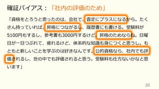 20	
確証バイアス：「社内の評価のため」
「資格をとろうと思ったのは、会社で、査定にプラスになるから。たく
さん持っていれば、昇格につながるし、履歴書にも書ける。受験料が
5100円もするし、参考書も3000円するけど、昇格のためならね。⽇曜
⽇が⼀⽇つぶれて、疲れるけど、体系的な知識も⾝につくと思うし。も
ともと新しいことを学ぶのは好きなんです。公的資格なら、社内でも評
価されるし、世の中でも評価されると思う。受験料も仕⽅ないかなと思
います」
 