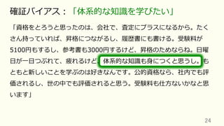 「資格をとろうと思ったのは、会社で、査定にプラスになるから。たく
さん持っていれば、昇格につながるし、履歴書にも書ける。受験料が
5100円もするし、参考書も3000円するけど、昇格のためならね。⽇曜
⽇が⼀⽇つぶれて、疲れるけど、体系的な知識も⾝につくと思うし。も
ともと新しいことを学ぶのは好きなんです。公的資格なら、社内でも評
価されるし、世の中でも評価されると思う。受験料も仕⽅ないかなと思
います」
24	
確証バイアス：「体系的な知識を学びたい」
 