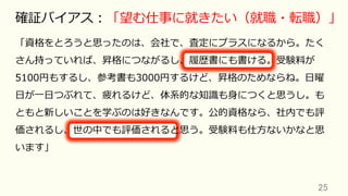 「資格をとろうと思ったのは、会社で、査定にプラスになるから。たく
さん持っていれば、昇格につながるし、履歴書にも書ける。受験料が
5100円もするし、参考書も3000円するけど、昇格のためならね。⽇曜
⽇が⼀⽇つぶれて、疲れるけど、体系的な知識も⾝につくと思うし。も
ともと新しいことを学ぶのは好きなんです。公的資格なら、社内でも評
価されるし、世の中でも評価されると思う。受験料も仕⽅ないかなと思
います」
25	
確証バイアス：「望む仕事に就きたい（就職・転職）」
 