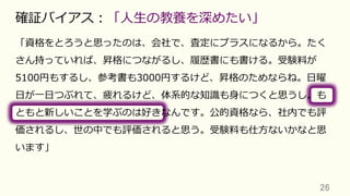 「資格をとろうと思ったのは、会社で、査定にプラスになるから。たく
さん持っていれば、昇格につながるし、履歴書にも書ける。受験料が
5100円もするし、参考書も3000円するけど、昇格のためならね。⽇曜
⽇が⼀⽇つぶれて、疲れるけど、体系的な知識も⾝につくと思うし。も
ともと新しいことを学ぶのは好きなんです。公的資格なら、社内でも評
価されるし、世の中でも評価されると思う。受験料も仕⽅ないかなと思
います」
26	
確証バイアス：「⼈⽣の教養を深めたい」
 