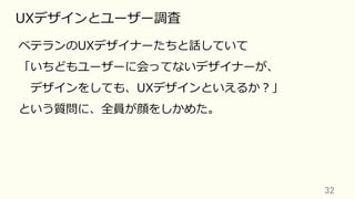 32	
UXデザインとユーザー調査
ベテランのUXデザイナーたちと話していて
「いちどもユーザーに会ってないデザイナーが、
 デザインをしても、UXデザインといえるか？」
という質問に、全員が顔をしかめた。
 
