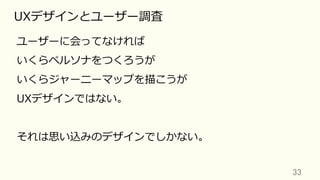 33	
UXデザインとユーザー調査
ユーザーに会ってなければ
いくらペルソナをつくろうが
いくらジャーニーマップを描こうが
UXデザインではない。
それは思い込みのデザインでしかない。
 