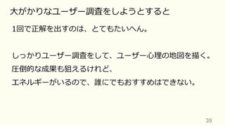 39	
⼤がかりなユーザー調査をしようとすると
1回で正解を出すのは、とてもたいへん。
しっかりユーザー調査をして、ユーザー⼼理の地図を描く。
圧倒的な成果も狙えるけれど、
エネルギーがいるので、誰にでもおすすめはできない。
 