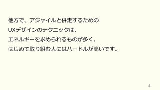 4	
他⽅で、アジャイルと併⾛するための
UXデザインのテクニックは、
エネルギーを求められるものが多く、
はじめて取り組む⼈にはハードルが⾼いです。
 