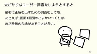 40	
⼤がかりなユーザー調査をしようとすると
最初に正解を出すための調査をしても、
たとえば1画⾯1画⾯のこまかいつくりは、
まだ改善の余地があることが多い。
 