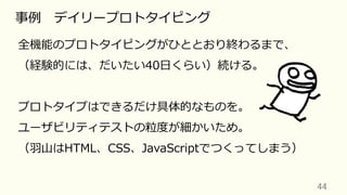 44	
事例 デイリープロトタイピング
全機能のプロトタイピングがひととおり終わるまで、
（経験的には、だいたい40⽇くらい）続ける。
プロトタイプはできるだけ具体的なものを。
ユーザビリティテストの粒度が細かいため。
（⽻⼭はHTML、CSS、JavaScriptでつくってしまう）
 