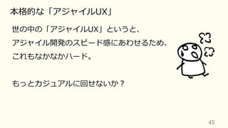 45	
本格的な「アジャイルUX」
世の中の「アジャイルUX」というと、
アジャイル開発のスピード感にあわせるため、
これもなかなかハード。
もっとカジュアルに回せないか？
 