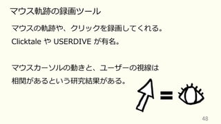 48	
マウス軌跡の録画ツール
マウスの軌跡や、クリックを録画してくれる。
Clicktale や USERDIVE が有名。
マウスカーソルの動きと、ユーザーの視線は
相関があるという研究結果がある。
 