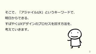 5	
そこで、「アジャイルUX」というキーワードで、
明⽇からできる、
すばやくUXデザインのプロセスを回す⽅法を、
考えていきます。
 