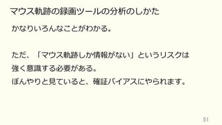 51	
マウス軌跡の録画ツールの分析のしかた
かなりいろんなことがわかる。
ただ、「マウス軌跡しか情報がない」というリスクは
強く意識する必要がある。
ぼんやりと⾒ていると、確証バイアスにやられます。
 