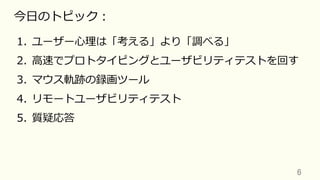 6	
今⽇のトピック：
1.  ユーザー⼼理は「考える」より「調べる」
2.  ⾼速でプロトタイピングとユーザビリティテストを回す
3.  マウス軌跡の録画ツール
4.  リモートユーザビリティテスト
5.  質疑応答
 