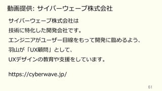 61	
動画提供: サイバーウェーブ株式会社
サイバーウェーブ株式会社は
技術に特化した開発会社です。
エンジニアがユーザー⽬線をもって開発に臨めるよう、
⽻⼭が「UX顧問」として、
UXデザインの教育や⽀援をしています。
https://cyberwave.jp/
 
